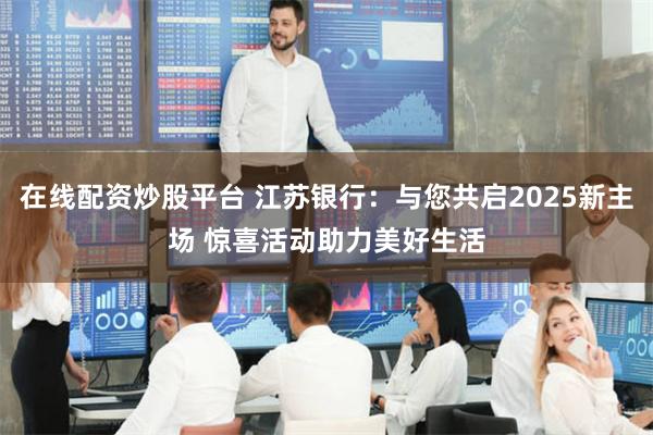 在线配资炒股平台 江苏银行：与您共启2025新主场 惊喜活动助力美好生活