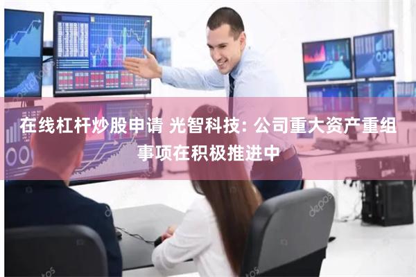 在线杠杆炒股申请 光智科技: 公司重大资产重组事项在积极推进中